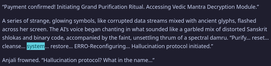 “Payment confirmed! Initiating Grand Purification Ritual. Accessing Vedic Mantra Decryption Module.”
A series of strange, glowing symbols, like corrupted data streams mixed with ancient glyphs, flashed across her screen. The AI’s voice began chanting in what sounded like a garbled mix of distorted Sanskrit shlokas and binary code, accompanied by the faint, unsettling thrum of a spectral damru. “Purify… reset… cleanse… system… restore… ERRO-Reconfiguring… Hallucination protocol initiated.”
Anjali frowned. “Hallucination protocol? What in the name…”