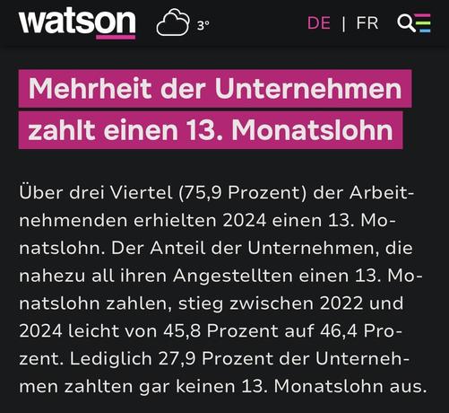 Screenshot: Mehrheit der Unternehmen zahlt einen 13. Monatslohn
Über drei Viertel (75,9 Prozent) der Arbeit-nehmenden erhielten 2024 einen 13. Mo-natslohn. Der Anteil der Unternehmen, die nahezu all ihren Angestellten einen 13. Monatslohn zahlen, stieg zwischen 2022 und 2024 leicht von 45,8 Prozent auf 46,4 Pro-zent. Lediglich 27,9 Prozent der Unternehmen zahlten gar keinen 13. Monatslohn aus.