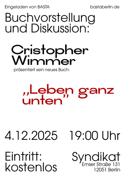 Textflyer zur Lesung: "Eingeladen von BASTA

bastaberlin.de

Buchvorstellung
und Diskussion:
Cristopher
Wimmer

präsentiert sein neues Buch:

„Leben ganz

unten

4.12.2025

19:00 Uhr

Eintritt:

Syndikat

kostenlos

Emser Straße 131
12051 Berlin"