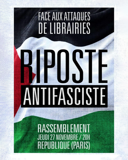 Affiche de l'évènement. Le drapeau palestinien apparait en fond, et on lit par-dessus, en lettres capitales : 

"Face aux attaques de librairies
Riposte antifasciste
Rassemblement
Jeudi 27 novembre / 20h
République (Paris)"