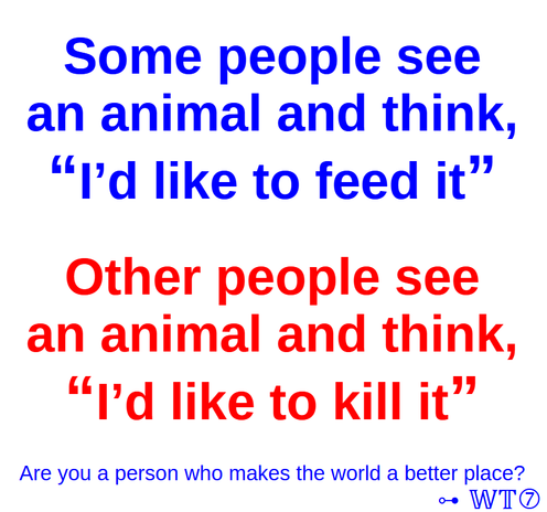 Some people see
an animal and think,
โI'd like to feed itโ
Other people see
an animal and think,
โI'd like to kill itโ
Are you a person who makes the world a better place?
โ- WT7