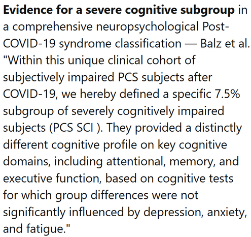 Evidence for a severe cognitive subgroup in a comprehensive neuropsychological Post-COVID-19 syndrome classification — Balz et al.
"Within this unique clinical cohort of subjectively impaired PCS subjects after COVID-19, we hereby defined a specific 7.5% subgroup of severely cognitively impaired subjects (PCS SCI ). They provided a distinctly different cognitive profile on key cognitive domains, including attentional, memory, and executive function, based on cognitive tests for which group differences were not significantly influenced by depression, anxiety, and fatigue."