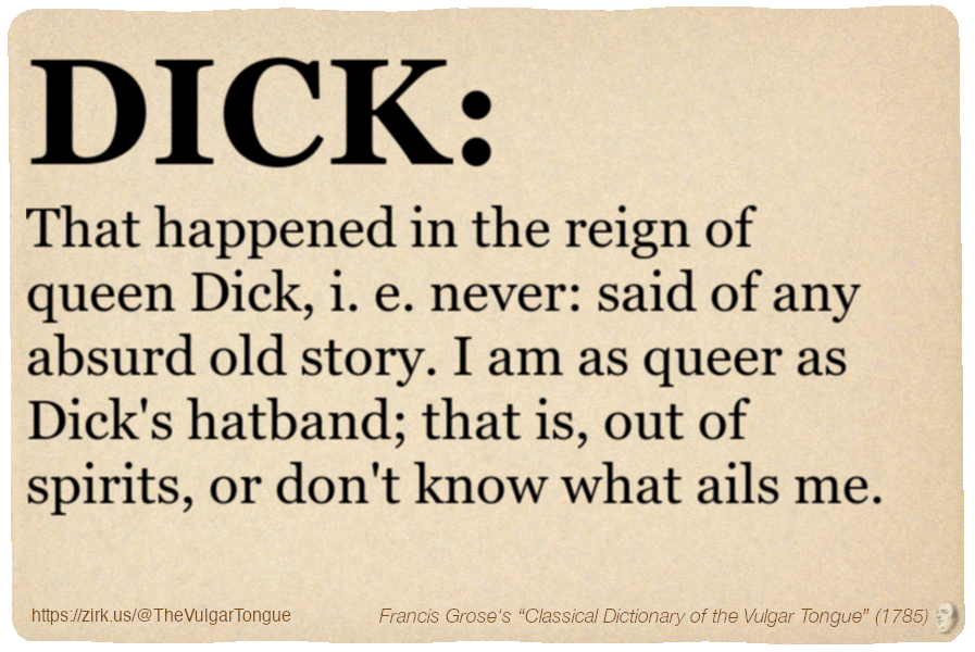 Image imitating a page from an old document, text (as in main toot):

DICK. That happened in the reign of queen Dick, i. e. never: said of any absurd old story. I am as queer as Dick's hatband; that is, out of spirits, or don't know what ails me.

A selection from Francis Grose’s “Dictionary Of The Vulgar Tongue” (1785)