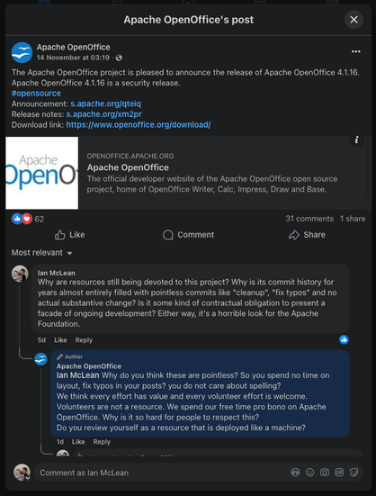 A screenshot from Apache OpenOffice's post on Facebook announcing the release of version 4.1.16.

The comment from me on their post: "Why are resources still being devoted to this project? Why is its commit history for years almost entirely filled with pointless commits like "cleanup", "fix typos" and no actual substantive change? Is it some kind of contractual obligation to present a facade of ongoing development? Either way, it's a horrible look for the Apache Foundation."

Their response: "Ian McLean Why do you think these are pointless? So you spend no time on layout, fix typos in your posts? you do not care about spelling?
We think every effort has value and every volunteer effort is welcome.
Volunteers are not a resource. We spend our free time pro bono on Apache OpenOffice. Why is it so hard for people to respect this?
Do you review yourself as a resource that is deployed like a machine?"