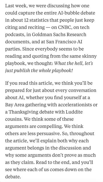 Last week, we were discussing how one could capture the entire Al-bubble debate in about 12 statistics that people just keep citing and reciting - on CNBC, on tech podcasts, in Goldman Sachs Research documents, and at San Francisco AI parties. Since everybody seems to be reading and quoting from the same skinny playbook, we thought: What the hell, let's just publish the whole playbook!
If you read this article, we think you'll be prepared for just about every conversation about Al, whether you find yourself at a Bay Area gathering with accelerationists or a Thanksgiving debate with Luddite cousins. We think some of these arguments are compelling. We think others are less persuasive. So, throughout the article, we'll explain both why each argument belongs in the discussion and why some arguments don't prove as much as they claim. Read to the end
1, and you'll
see where each of us comes down on the debate.