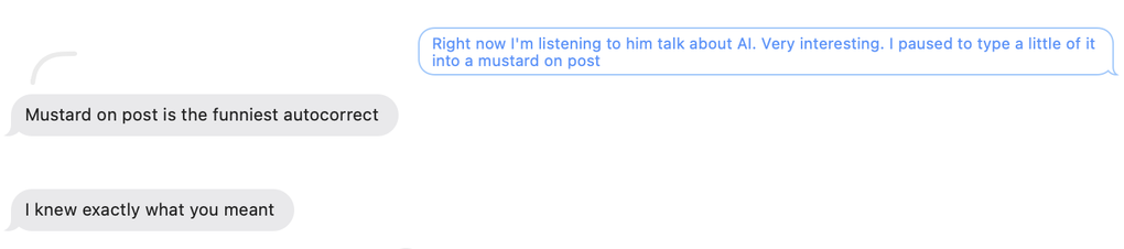 Mom: 
"Right now I'm listening to him talk about AI. Very interesting. I paused to type a little of it into a mustard on post.”

Daughter: 
"Mustard on post is the funniest autocorrect. I knew exactly what you meant .”