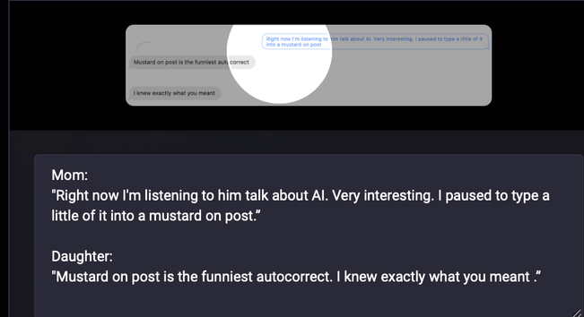 Mom: 
"Right now I'm listening to him talk about AI. Very interesting. I paused to type a little of it into a mustard on post.”

Daughter: 
"Mustard on post is the funniest autocorrect. I knew exactly what you meant .”