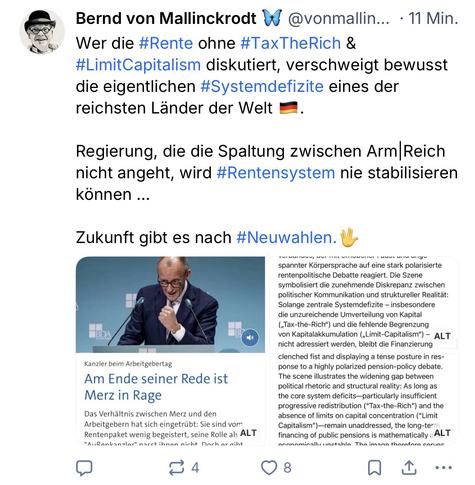 Bernd von Mallinckrodt 4 @vonmallin... • 11 Min.
Wer die #Rente ohne #TaxTheRich & #LimitCapitalism diskutiert, verschweigt bewusst die eigentlichen #Systemdefizite eines der reichsten Länder der Welt -
•
Regierung, die die Spaltung zwischen Arm Reich nicht angeht, wird #Rentensystem nie stabilisieren können ...
Zukunft gibt es nach #Neuwahlen.🖖