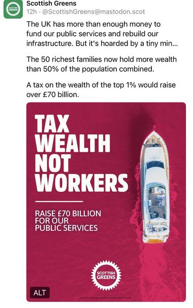 Scottish Greens
12h • @ScottishGreens@mastodon.scot
The UK has more than enough money to fund our public services and rebuild our infrastructure. But it's hoarded by a tiny min...
The 50 richest families now hold more wealth than 50% of the population combined.
A tax on the wealth of the top 1% would raise over £70 billion.
TAX
WEALTH NOT WORKERS
RAISE £70 BILLION
FOR OUR
PUBLIC SERVICES
SCOTTISH GREENS🖖