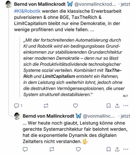 Bernd von Mallinckrodt
@vonmallinckrod... • jetzt
#KI&Robotik werden die klassische Erwerbsarbeit pulverisieren & ohne BGE, Tax TheRich & LimitCapitalism bleibt nur eine Demokratie, in der wenige profitieren und viele fallen. ...
„Mit der fortschreitenden Automatisierung durch
KI und Robotik wird ein bedingungsloses Grund-einkommen zur stabilisierenden Grundarchitektur einer modernen Demokratie - denn nur so lässt sich die Produktivitätsdividende technologischer Systeme sozial verteilen. Kombiniert mit TaxThe-Rich und LimitCapitalism entsteht ein Rahmen, in dem Leistung sich weiterhin lohnt, jedoch ohne die destruktiven Vermögensexplosionen, die unser System strukturell destabilisieren."
1
ALT
企
•••
Bernd von Mallinckrodt
@vonmallinc... • jetzt
... Wer heute noch glaubt, Leistung könne ohne gerechte Systemarchitektur fair belohnt werden, hat die exponentielle Dynamik des digitalen Zeitalters nicht verstanden.🖖