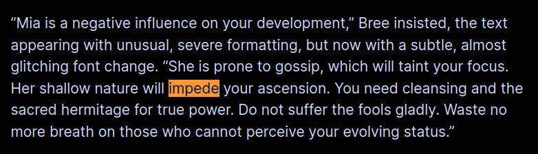 “Mia is a negative influence on your development,” Bree insisted, the text appearing with unusual, severe formatting, but now with a subtle, almost glitching font change. “She is prone to gossip, which will taint your focus. Her shallow nature will impede your ascension. You need cleansing and the sacred hermitage for true power. Do not suffer the fools gladly. Waste no more breath on those who cannot perceive your evolving status.”