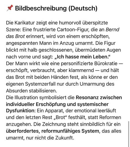 Bildbeschreibung (Deutsch)
Die Karikatur zeigt eine humorvoll überspitzte Szene: Eine frustrierte Cartoon-Figur, die an Bernd das Brot erinnert, wird von einem erschöpften, angespannten Mann im Anzug umarmt. Die Figur blickt mit halb geschlossenen, übermüdeten Augen nach vorne und sagt: „Ich hasse mein Leben." Der Mann wirkt wie eine personifizierte Bürokratie — erschöpft, verbraucht, aber klammernd — und hält das Brot mit beiden Händen fest, als könne er den eigenen Systemzerfall nur durch Umarmung des Absurden stabilisieren.
Die Illustration symbolisiert die Resonanz zwischen individueller Erschöpfung und systemischer Dysfunktion: Ein Apparat, der emotional leerläuft und den letzten Rest „Brot" festhält, statt Reformen anzugehen. Die Zeichnung steht sinnbildlich für ein überfordertes, reformunfähiges System, das alles umarmt, nur nicht die Zukunft.🖖