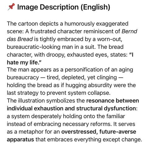 Image Description (English)
The cartoon depicts a humorously exaggerated scene: A frustrated character reminiscent of Bernd das Bread is tightly embraced by a worn-out, bureaucratic-looking man in a suit. The bread character, with droopy, exhausted eyes, states: "I hate my life."
The man appears as a personification of an aging bureaucracy - tired, depleted, yet clinging - holding the bread as if hugging absurdity were the last strategy to prevent system collapse.
The illustration symbolizes the resonance between individual exhaustion and structural dysfunction: a system desperately holding onto the familiar instead of embracing necessary reforms. It serves as a metaphor for an overstressed, future-averse apparatus that embraces everything except change.🖖