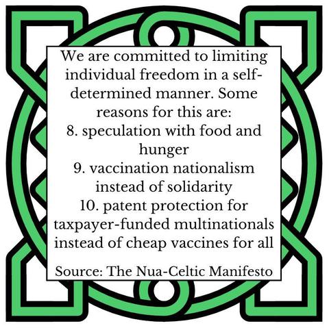 We are committed to limiting individual freedom in a self-determined manner. Some reasons for this are:
8. speculation with food and hunger
9. vaccination nationalism instead of solidarity
10. patent protection for taxpayer-funded multinationals instead of cheap vaccines for all
Source: The Nua-Celtic Manifesto