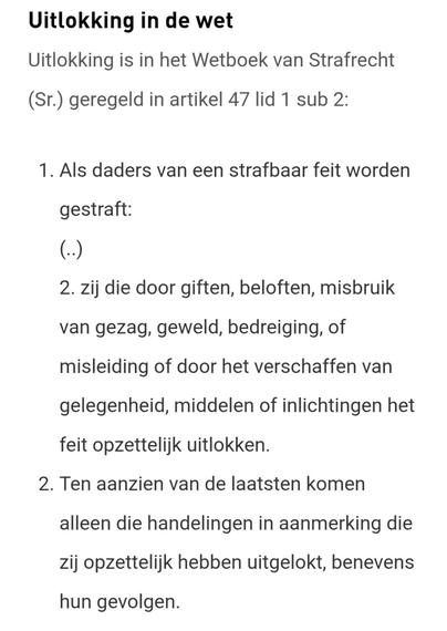Uitlokking in de wet

Uitlokking is in het Wetboek van Strafrecht (Sr.) geregeld in artikel 47 lid 1 sub 2:

Als daders van een strafbaar feit worden gestraft:
(..)
2. zij die door giften, beloften, misbruik van gezag, geweld, bedreiging, of misleiding of door het verschaffen van gelegenheid, middelen of inlichtingen het feit opzettelijk uitlokken.

Ten aanzien van de laatsten komen alleen die handelingen in aanmerking die zij opzettelijk hebben uitgelokt, benevens hun gevolgen.