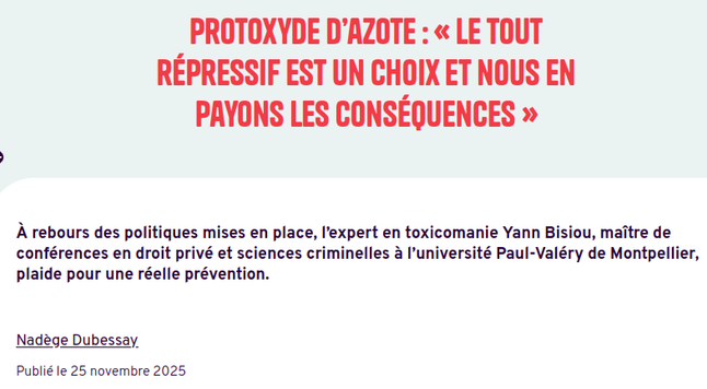 Article l'Humanité 

Protoxyde d’azote : « Le tout répressif est un choix et nous en payons les conséquences » 
À rebours des politiques mises en place, l’expert en toxicomanie Yann Bisiou, maître de conférences en droit privé et sciences criminelles à l’université Paul-Valéry de Montpellier, plaide pour une réelle prévention.