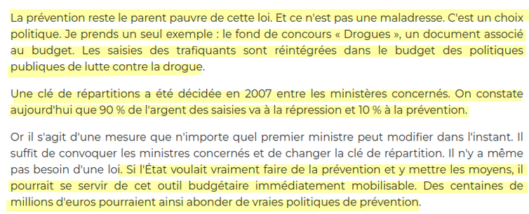 extrait 

 La prévention reste le parent pauvre de cette loi. Et ce n'est pas une maladresse. C'est un choix politique. Je prends un seul exemple : le fond de concours « Drogues », un document associé au budget. Les saisies des trafiquants sont réintégrées dans le budget des politiques publiques de lutte contre la drogue.

Une clé de répartitions a été décidée en 2007 entre les ministères concernés. On constate aujourd'hui que 90 % de l'argent des saisies va à la répression et 10 % à la prévention.

Or il s'agit d'une mesure que n'importe quel premier ministre peut modifier dans l'instant. Il suffit de convoquer les ministres concernés et de changer la clé de répartition. Il n'y a même pas besoin d'une loi. Si l'État voulait vraiment faire de la prévention et y mettre les moyens, il pourrait se servir de cet outil budgétaire immédiatement mobilisable. Des centaines de millions d'euros pourraient ainsi abonder de vraies politiques de prévention.