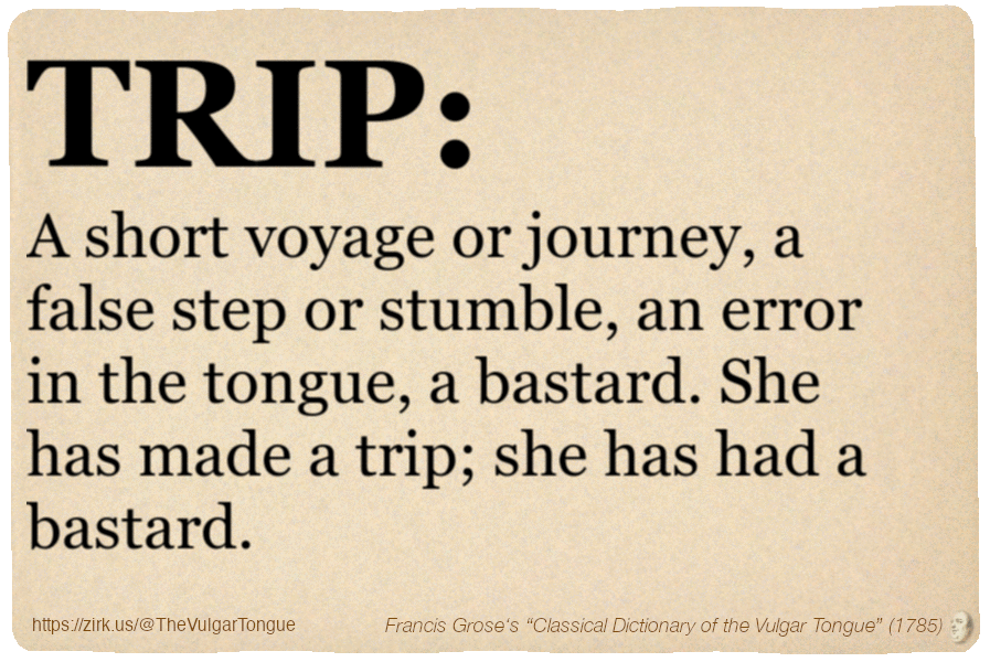 Image imitating a page from an old document, text (as in main toot):

TRIP. A short voyage or journey, a false step or stumble, an error in the tongue, a bastard. She has made a trip; she has had a bastard.

A selection from Francis Grose’s “Dictionary Of The Vulgar Tongue” (1785)