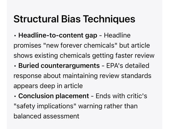 Structural Bias Techniques
• Headline-to-content gap - Headline promises "new forever chemicals" but article shows existing chemicals getting faster review
• Buried counterarguments - EPA's detailed response about maintaining review standards appears deep in article
• Conclusion placement - Ends with critic's
"safety implications" warning rather than balanced assessment