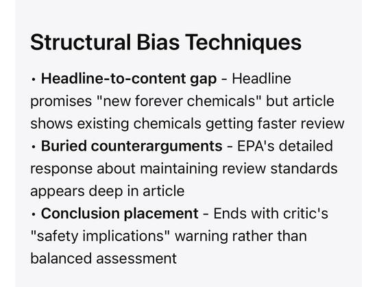 Structural Bias Techniques
• Headline-to-content gap - Headline promises "new forever chemicals" but article shows existing chemicals getting faster review
• Buried counterarguments - EPA's detailed response about maintaining review standards appears deep in article
• Conclusion placement - Ends with critic's
"safety implications" warning rather than balanced assessment