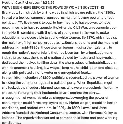 Heather Cox Richardson 11/25/25
WE'VE BEEN HERE BEFORE THE POWE OF WOMEN BOYCOTTING
Every day, | am struck by all the ways in which we are reliving the 1890s.
In that era too, consumers organized, using their buying power to affect
politics. ...."After the Civil War, an economic boom
in the North combined with the loss of young men in the war to make
education more accessible to young white women. By 1870, girls made up
the majority of high school graduates. ...by mid-1880s, those women began ... using their talents... to repair the nation’s social fabric that had been torn by urbanization andindustrialization... the idea of a nation divided by haves and have-nots. ...dedicated themselves to filing down the sharp edges of industrialization,with its tenement housing, low wages, long hours, child labor, and disease,along with polluted air and water and unregulated food....
In the midterm election of 1890, politicians recognized the power of women
to swing the vote for or against a political party. When Republicans got
shellacked, their leaders blamed women, who were increasingly the family
shoppers, for urging their husbands to vote against the party...a recognition of women's role as shoppers...Leveraging the power of
consumption could force employers to pay higher wages, establish better
conditions, and protect workers. In 1891,...In 1899 Jane
Addams founded the National Consumers League, The organization worked to combat child labor and poor working
conditions.