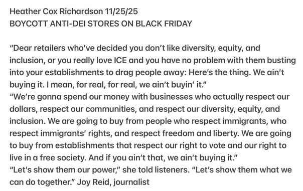 Heather Cox Richardson 11/25/25
BOYCOTT ANTI-DEI STORES ON BLACK FRIDAY
"Dear retailers who've decided you don't like diversity, equity, and
inclusion, or you really love ICE and you have no problem with them busting
into your establishments to drag people away: Here's the thing. We ain't
buying it. | mean, for real, for real, we ain't buyin’ it."
"We're gonna spend our money with businesses who actually respect our
dollars, respect our communities, and respect our diversity, equity, and
inclusion. We are going to buy from people who respect immigrants, who
respect immigrants’ rights, and respect freedom and liberty. We are going
to buy from establishments that respect our right to vote and our right to
live in a free society. And if you ain't that, we ain't buying it.”
"Let's show them our power,” she told listeners. “Let's show them what we
can do together.” Joy Reid, journalist