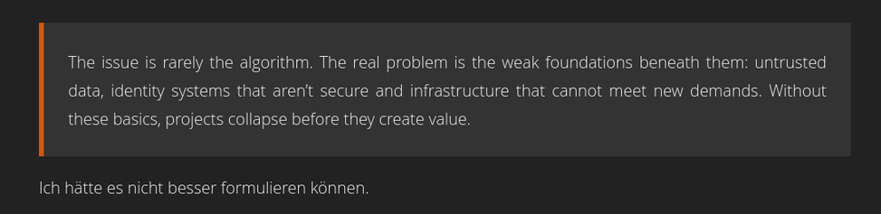 Zitat: The issue is rarely the algorithm. The real problem is the weak foundations beneath them: untrusted data, identity systems that aren’t secure and infrastructure that cannot meet new demands. Without these basics, projects collapse before they create value.
Ich hätte es nicht besser formulieren können.