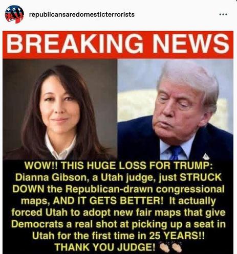 Post by republicansaredomesticterrorists
"WOW!! THIS HUGE LOSS FOR TRUMP: Dianna Gibson, a Utah judge, just STRUCK DOWN the Republican-drawn congressional maps, AND IT GETS BETTER! It actually forced Utah to adopt new fair maps that give Democrats a real shot at picking up a seat in Utah for the first time in 25 YEARS!! THANK YOU JUDGE!"