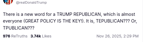 This screenshot reads:
"@realDonaldTrump
There is a new word for a TRUMP REPUBLICAN, which is almost everyone (GREAT POLICY IS THE KEY!). It is, TEPUBLICAN??? Or, TPUBLICAN???
Nov 26, 2025, 2:29 PM"