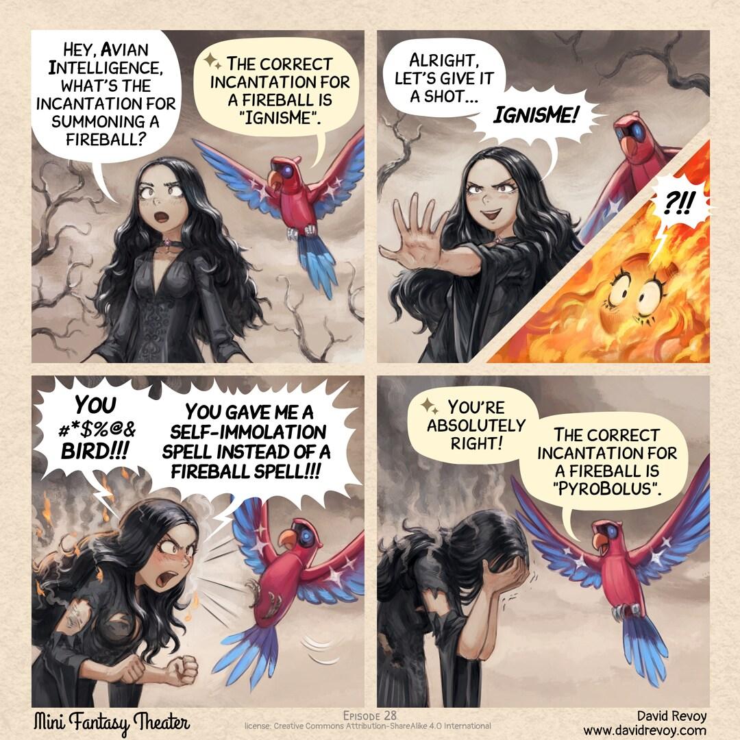 A comic in four panels: Panel 1. The gothic sorceress, dressed in dark, flowing robes, stands in the middle of a desolated land. She gazes at the colorful mechanical parrot flying near her shoulder: the Avian Intelligent Parrot. The sorceress asks with a hint of curiosity.   > Gothic sorceress: "Hey, Avian Intelligence, what's the incantation for summoning a fireball?"   > AI Parrot: ":sparkle emoji: The correct incantation for a fireball is "IgnisMe"."   Panel 2. The gothic sorceress cracks a wicked smile, her eyes shining with anticipation as she raises her hands in front of her, fingers spread and ready to cast.   > Gothic sorceress: "Alright, let's give it a shot... IgnisMe!" Panel 2(small insert in previous panel). Only the eyes of the gothic sorceress are visible in a large flame. > Gothic sorceress: "?!!" Panel 3. The gothic sorceress is burnt, her face contorted in a mix of shock, anger, and pain. Flames and smoke dance around her, her dark robes burnt and tattered, revealing exposed parts of her anatomy.   > Gothic sorceress: "You #*$%@& bird! You gave me a self-immolation spell instead of a fireball spell!"   Panel 4. As the sorceress facepalms, the Avian Intelligent parrot replies with stoicism.   > AI Parrot: ":sparkle emoji: You're absolutely right! The correct incantation for a fireball is "PyroBolus"."