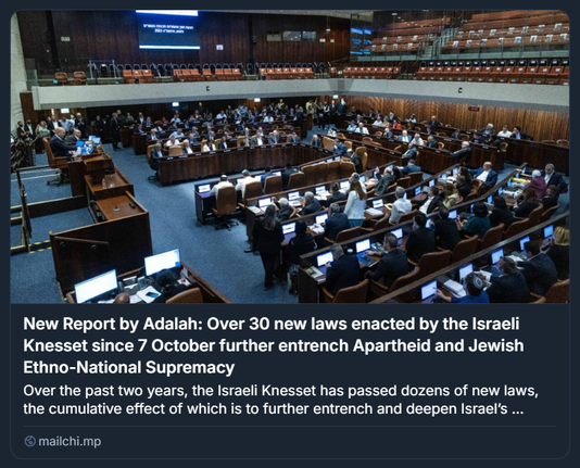 Screenshot tratto da un report pubblicato da Adalah, contenente una fotografia dell’aula della Knesset israeliana durante una sessione parlamentare. L’immagine mostra numerosi membri della Knesset seduti in un emiciclo, ciascuno alla propria postazione dotata di monitor. L’ambiente è formale, con arredi in legno e luci soffuse. La galleria superiore appare quasi vuota. Sullo sfondo, un grande schermo digitale mostra testo in ebraico. Il contenuto testuale del report, visibile accanto all’immagine, evidenzia che oltre 30 nuove leggi sono state approvate dalla Knesset dal 7 ottobre, con l’effetto cumulativo di rafforzare l’apartheid e la supremazia etno-nazionale ebraica. Il tono è critico e denuncia una tendenza legislativa repressiva nei confronti della popolazione palestinese, con implicazioni costituzionali e internazionali. Il report è firmato da Adalah, centro legale per i diritti delle minoranze arabe in Israele.

Foto di Chaim Goldberg/ Flash90