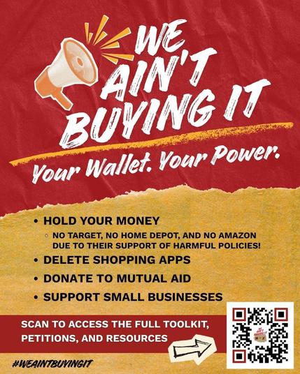 "We ain't buying it
Your Wallet. Your Power.
Hold on to your money- no Target-no Home Depot- no Amazon
                                           due to their support for harmful policies!
Delete shopping apps
Donate to mutual aid
Support small businesses"