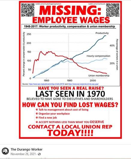 Poster showing a graph of declining union membership from 1940 to 2020, with wage growth frozen and flat since 1970, versus skyrocketing productivity.

It reads, in red lettering: Missing: Employee Wages. Have you seen a real raise? Last seen in 1970. Believe to have gone to executives and shareholders. How can you find lost wages? Talk to management about cost of living. Organize your workplace. find a new job. Accept nothing less than what you deserve. contact a local union rep TODAY!