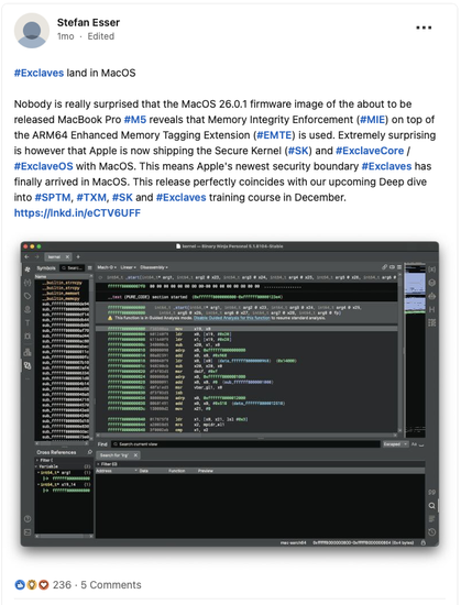 a linkedin post stating: "#Exclaves land in MacOS

Nobody is really surprised that the MacOS 26.0.1 firmware image of the about to be released MacBook Pro #M5 reveals that Memory Integrity Enforcement (#MIE) on top of the ARM64 Enhanced Memory Tagging Extension (#EMTE) is used. Extremely surprising is however that Apple is now shipping the Secure Kernel (#SK) and #ExclaveCore / #ExclaveOS with MacOS. This means Apple's newest security boundary #Exclaves has finally arrived in MacOS. This release perfectly coincides with our upcoming Deep dive into #SPTM, #TXM, #SK and #Exclaves training course in December."