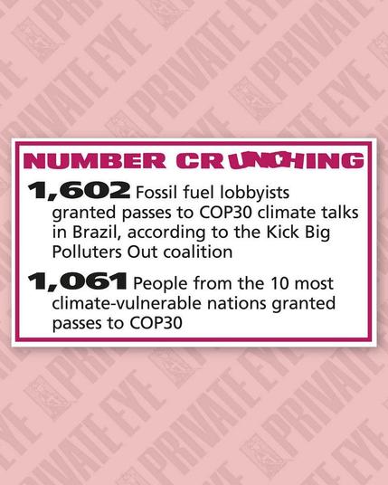 From Private Eye Magazine in the UK

A panel which is entitled "Number Crunching":

1602 - The number of fossil fuel lobbyists granted passes to the COP30 climate talks in Brazil.

1601 - The number of people from the ten most climate-vulnerable nations granted passes to COP30