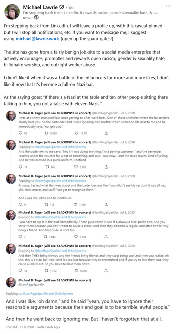 I’m stepping back from LinkedIn. I will leave a profile up, with this caveat pinned - but I will stop all notifications, etc. If you want to message me, I suggest using michael@lawrie.work [open up the spam-gates!]

The site has gone from a fairly benign job-site to a social media enterprise that actively encourages, promotes and rewards open racism, gender & sexuality hate, billionaire worship, and outright worker abuse.

I didn't like it when it was a battle of the influencers for more and more likes; I don't like it now that it's become a full-on Nazi bar.

As the saying goes: "If there’s a Nazi at the table and ten other people sitting there talking to him, you got a table with eleven Nazis."

Image below is from https://untrusted.ca/nazi-bar.png