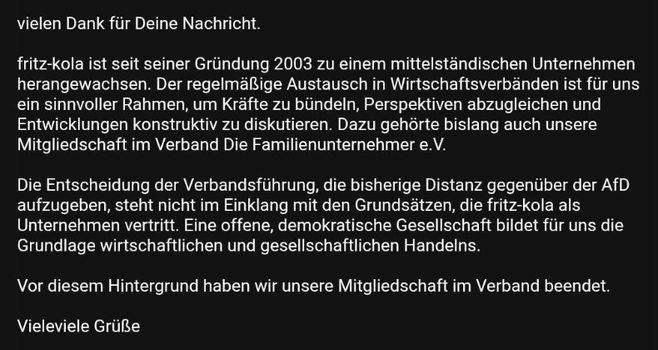 vielen Dank für Deine Nachricht.
fritz-kola ist seit seiner Gründung 2003 zu einem mittelständischen Unternehmen herangewachsen. Der regelmäßige Austausch in Wirtschaftsverbänden ist für uns ein sinnvoller Rahmen, um Kräfte zu bündeln, Perspektiven abzugleichen und Entwicklungen konstruktiv zu diskutieren. Dazu gehörte bislang auch unsere Mitgliedschaft im Verband Die Familienunternehmer e.V.
Die Entscheidung der Verbandsführung, die bisherige Distanz gegenüber der AfD aufzugeben, steht nicht im Einklang mit den Grundsätzen, die fritz-kola als Unternehmen vertritt. Eine offene, demokratische Gesellschaft bildet für uns die Grundlage wirtschaftlichen und gesellschaftlichen Handelns.
Vor diesem Hintergrund haben wir unsere Mitgliedschaft im Verband beendet.
Vieleviele Grüße