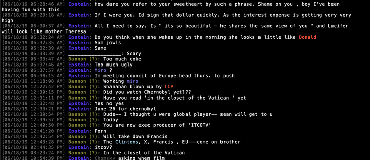 [06/18/19 06:28:46 AM] Epstein: How dare you refer to your sweetheart by such a phrase. Shame on you , boy I've been 
having fun with this
[06/18/19 06:29:18 AM] Epstein: If I were you. Id sign that dollar quickly. As the interest expense is getting very very
high
[06/18/19 06:30:37 AM] Epstein: All I need to say. Is " its so beautiful - he shares the same view of you " and Lucifer 
will look like mother Theresa
[06/18/19 06:32:24 AM] Epstein: Do you think when she wakes up in the morning she looks a little like Donald
[06/18/19 06:32:35 AM] Epstein: Sam jowls
[06/18/19 06:32:39 AM] Epstein: Same
[06/18/19 06:33:39 AM] __________________: Scary
[06/18/19 06:33:47 AM] Bannon (?): Too much coke
[06/18/19 06:37:46 AM] Epstein: Too much ugly
[06/18/19 06:37:57 AM] Epstein: Miro ?
[06/18/19 06:38:15 AM] Epstein: Im meeting council of Europe head thurs. to push
[06/18/19 11:18:08 AM] Bannon (?): Working miro
[06/18/19 12:22:42 PM] Bannon (?): Shanahan blown up by CCP
[06/18/19 12:30:15 PM] Bannon (?): Did you watch Chernobyl yet???
[06/18/19 12:31:11 PM] Bannon (?): Have you read 'in the closet of the Vatican ' yet
[06/18/19 12:32:48 PM] Epstein: Yes no yes
[06/18/19 12:33:21 PM] Epstein: June 26 for chernobyl
[06/18/19 12:39:54 PM] Bannon (?): Dude-- I thought u were global player-- sean will get to u
[06/18/19 12:39:57 PM] Bannon (?): Today
[06/18/19 12:40:50 PM] Bannon (?): You are now exec producer of 'ITCOTV'
[06/18/19 12:41:20 PM] Epstein: Porn