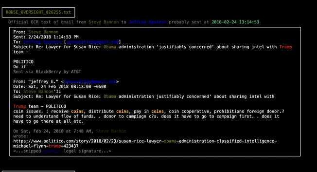 From: Steve Bannon 
Sent: 2/24/2018 1:14:53 PM 
To: Jeffrey Epstein [jeevacation@gmail.com] 
Subject: Re: Lawyer for Susan Rice: Obama administration 'justifiably concerned' about sharing intel with Trump team - 
POLITICO 
Importance: High 
On it 
Sent via BlackBerry by AT&T 
From: "jeffrey E." <jeevacation@gmail.com> 
Date: Sat, 24 Feb 2018 08:13:08 -0500 
To: Steve Bannon'IL 
Subject: Re: Lawyer for Susan Rice: Obama administration justifiably concerned' about sharing intel with 
Trump team - POLITICO 
coin issues. : receive coins, distribute coins, pay in coins, coin cooperative, prohibitions foreign donor.? 
need to understand flow of funds. . donor to campiagn c?s. does it have to go to campaign first. . does it 
have to go there at all etc.