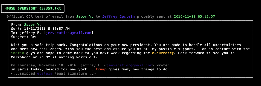From: Jabor Y. 
Sent: 11/11/2016 5:13:57 AM 
To: jeffrey E. [jeeyacation@gmail.com] 
Subject: Re: 
Importance: High 
Wish you a safe trip back. Congratulations on your new president. You are made to handle all uncertainties 
and meet new challenges. Wish you the best and assure you of all my possible support. I am in contact with the 
Sharia guys and hope to come back to you next week regarding the e-currency. Look forward to see you in 
Marrakech or in NY if nothing works out. 
On Thursday, November 10, 2016, jeffrey E. <jeevacation@gmail.com> wrote: 
in paris today, headed for new york. . trump gives many new things to do