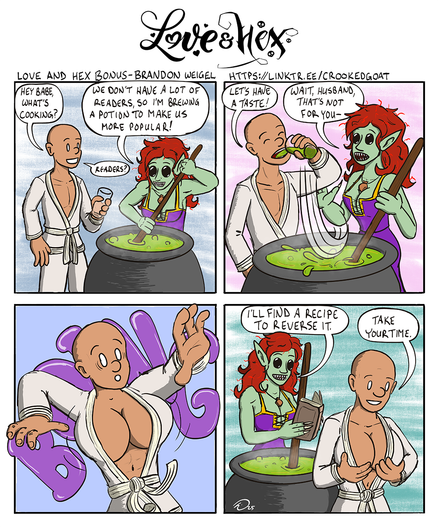 A four-panel "Love and Hex" comic.
Singing Cricket, a retired adventurer, approaches Kayra, a young and (to her dismay) attractive hag. Kayra is stirring a cauldron of bubbling green liquid.
SC: "Hey babe, what's cooking?"
K: "We don't have a lot of readers, so I'm brewing a potion to make us more popular!"

Singing Cricket dips his glass into the cauldron and takes a swig, to Kayra's protests.
SC: "Let's have a taste!"
K: "Wait, husband, that's not for you--"

With a BOING, from Singing Cricket's chest erupt a pair of enormous breasts. Just some seriously honkin' knockers. He is surprised by this.

Kayra pulls out a book and starts leafing through it. "I'll find a recipe to reverse it."
Singing Cricket gives his new boobs a squeeze and replies, "Take your time."