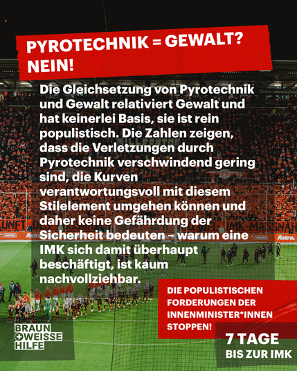 Pyrotechnik = Gewalt? Nein!
Die Gleichsetzung von Pyrotechnik und Gewalt relativiert Gewalt und hat keinerlei Basis, sie ist rein populistisch. Die Zahlen zeigen, dass die Verletzungen durch Pyrotechnik verschwindend gering sind, die Kurven verantwortungsvoll mit diesem Stilelement umgehen können und daher keine Gefährdung der Sicherheit bedeuten – warum eine IMK sich damit überhaupt beschäftigt, ist kaum nachvollziehbar.