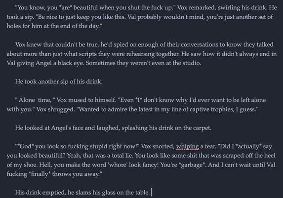 "You know, you *are* beautiful when you shut the fuck up," Vox remarked, swirling his drink. He took a sip. "Be nice to just keep you like this. Val probably wouldn't mind, you're just another set of holes for him at the end of the day."

Vox knew that couldn't be true, he'd spied on enough of their conversations to know they talked about more than just what scripts they were rehearsing together. He saw how it didn't always end in Val giving Angel a black eye. Sometimes they weren't even at the studio.

He took another sip of his drink.

"'Alone  time,'" Vox mused to himself. "Even *I* don't know why I'd ever want to be left alone with you." Vox shrugged. "Wanted to admire the latest in my line of captive trophies, I guess."

He looked at Angel's face and laughed, splashing his drink on the carpet.

"*God* you look so fucking stupid right now!" Vox snorted, whiping a tear. "Did I *actually* say you looked beautiful? Yeah, that was a total lie. You look like some shit that was scraped off the heel of my shoe. Hell, you make the word 'whore' look fancy! You're *garbage*. And I can't wait until Val fucking *finally* throws you away."

His drink emptied, he slams his glass on the table.