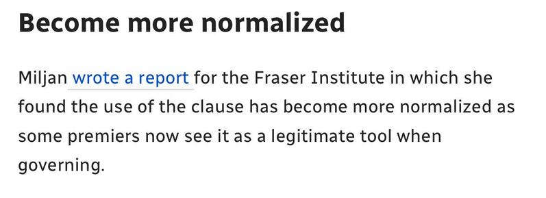 Become more normalized
Miljan wrote a report for the Fraser Institute in which she
found the use of the clause has become more normalized as
some premiers now see it as a legitimate tool when
governing.
