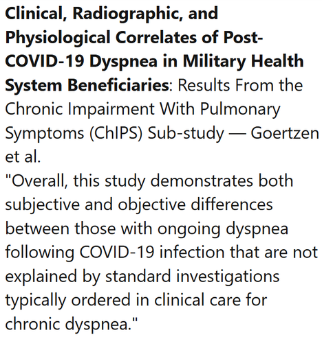Clinical, Radiographic, and Physiological Correlates of Post-COVID-19 Dyspnea in Military Health System Beneficiaries: Results From the Chronic Impairment With Pulmonary Symptoms (ChIPS) Sub-study — Goertzen et al.
"Overall, this study demonstrates both subjective and objective differences between those with ongoing dyspnea following COVID-19 infection that are not explained by standard investigations typically ordered in clinical care for chronic dyspnea."