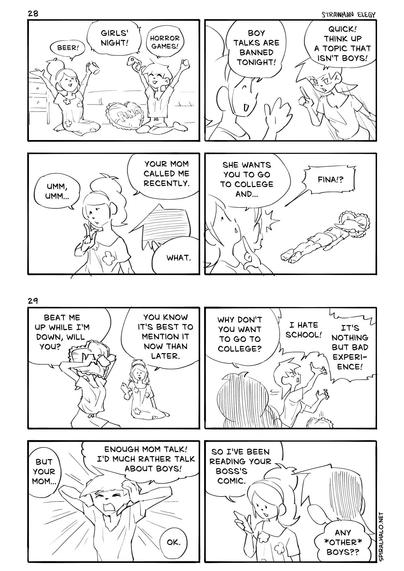 Strawman Elegy comic 28 transcript

Panel 1
Fina and her friend are hanging out in her room.
Friend: "Beer!"
Fina: "Horror games!"
Both: "Girls' night!"

Panel 2
Friend: "Boy talks are banned tonight!"
Fina: "Quick! Think up a topic that isn't boys!"

Panel 3
Friend: "Umm, umm..." "Your mom called me recently."
Fina: "What."

Panel 4
Friend: "She wants you to go to college and..."
Fina lies face down motionless.
Friend: "Fina!?"


Strawman Elegy comic 29 transcript

Panel 1
Fina buries her face in a pillow in frustration.
Fina: "Beat me up while I'm down, will you?"
Friend: "You know it's best to mention it now than later."

Panel 2
Friend: "Why don't you want to go to college?"
Fina (angrily): "I hate school!"
"It's nothing but bad experience!"

Panel 3
Friend (off-panel): "But your mom..."
Fina (frustratedly): "Enough mom talk! I'd much rather talk about boys!"
Friend: "Ok."

Panel 4
The friend fiddles with her phone.
Friend: "So I've been reading your boss's comic."
Fina: "Any *other* boys??"