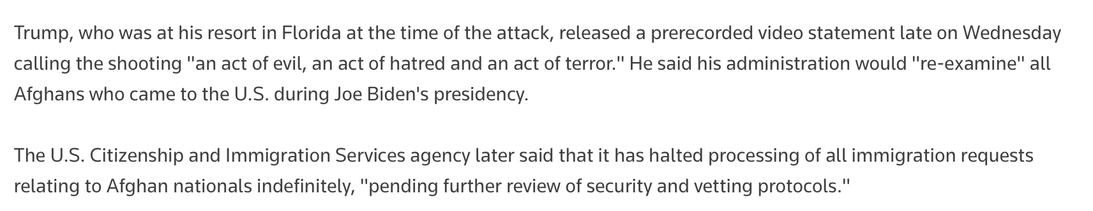 Trump, who was at his resort in Florida at the time of the attack, released a prerecorded video statement late on Wednesday calling the shooting "an act of evil, an act of hatred and an act of terror." He said his administration would "re-examine" all Afghans who came to the U.S. during Joe Biden's presidency.

The U.S. Citizenship and Immigration Services agency later said that it has halted processing of all immigration requests relating to Afghan nationals indefinitely, "pending further review of security and vetting protocols."