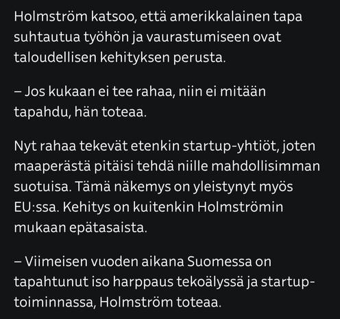 Kuvakaappaus artikkelista, jossa teksti:

Holmström katsoo, että amerikkalainen tapa suhtautua työhön ja vaurastumiseen ovat taloudellisen kehityksen perusta.

– Jos kukaan ei tee rahaa, niin ei mitään tapahdu, hän toteaa.

Nyt rahaa tekevät etenkin startup-yhtiöt, joten maaperästä pitäisi tehdä niille mahdollisimman suotuisa. Tämä näkemys on yleistynyt myös EU:ssa. Kehitys on kuitenkin Holmströmin mukaan epätasaista.

– Viimeisen vuoden aikana Suomessa on tapahtunut iso harppaus tekoälyssä ja startup-toiminnassa, Holmström toteaa.