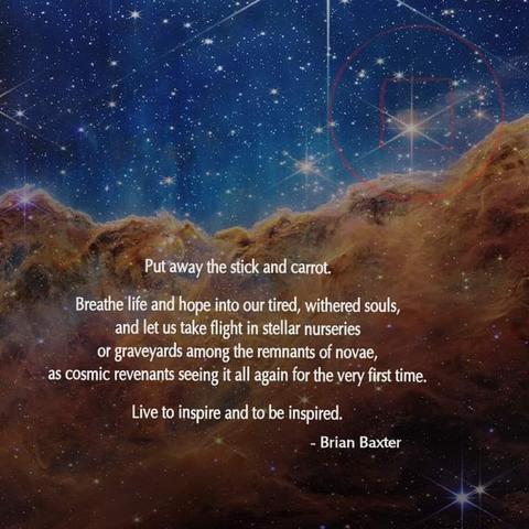 Put away the stick and carrot.

Breathe life and hope into our tired, withered souls, and let us take flight in stellar nurseries or graveyards among the remnants of novae, as cosmic revenants seeing it all again for the very first time.

Live to inspire and to be inspired.

Brian Baxter
