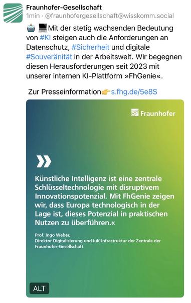 Fraunhofer-Gesellschaft
1min • @fraunhofergesellschaft@wisskomm.social
Mit der stetig wachsenden Bedeutung
von #KI steigen auch die Anforderungen an Datenschutz, #Sicherheit und digitale #Souveränität in der Arbeitswelt. Wir begegnen diesen Herausforderungen seit 2023 mit unserer internen KI-Plattform »FhGenie«.
Zur Presseinformation &-s.fhg.de/5e8S
② Fraunhofer
Künstliche Intelligenz ist eine zentrale Schlüsseltechnologie mit disruptivem Innovationspotenzial. Mit FhGenie zeigen wir, dass Europa technologisch in der Lage ist, dieses Potenzial in praktischen Nutzen zu überführen.«
Prof. Ingo Weber,
Direktor Digitalisierung und luK-Infrastruktur der Zentrale der Fraunhofer-Gesellschaft🖖